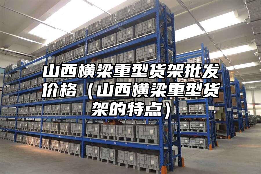 山西橫梁重型貨架批發(fā)價格（山西橫梁重型貨架的特點）