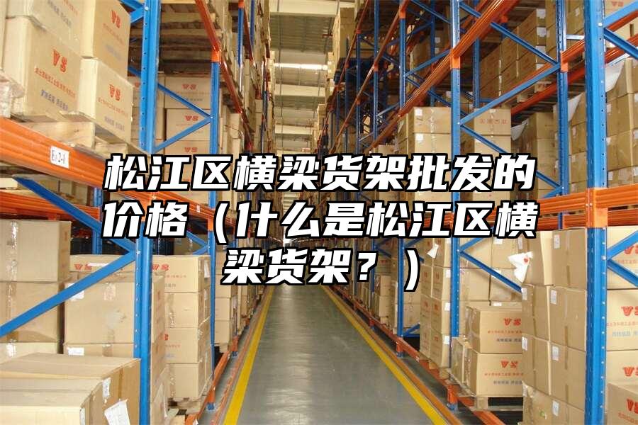 松江區橫梁貨架批發的價格（什么是松江區橫梁貨架？）