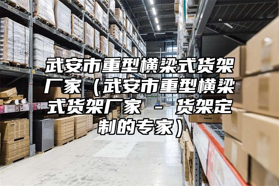 武安市重型橫梁式貨架廠家（武安市重型橫梁式貨架廠家 - 貨架定制的專家）