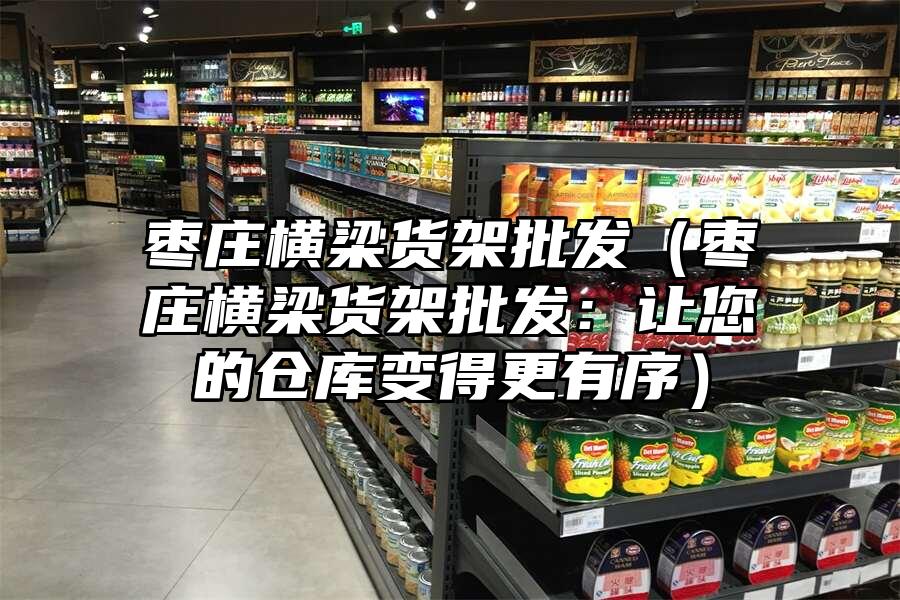 棗莊橫梁貨架批發(fā)（棗莊橫梁貨架批發(fā)：讓您的倉庫變得更有序）