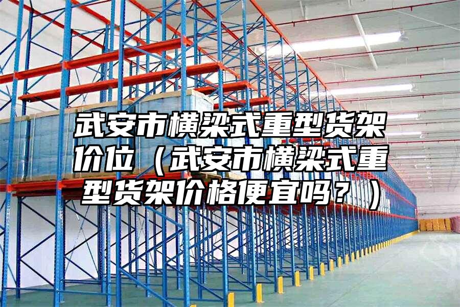 武安市橫梁式重型貨架價位（武安市橫梁式重型貨架價格便宜嗎？）