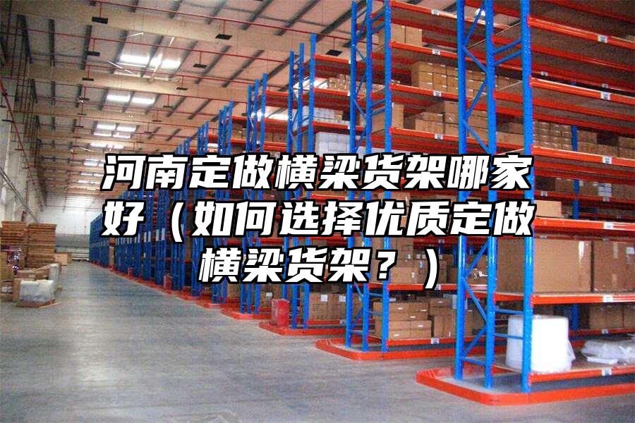 河南定做橫梁貨架哪家好（如何選擇優(yōu)質(zhì)定做橫梁貨架？）