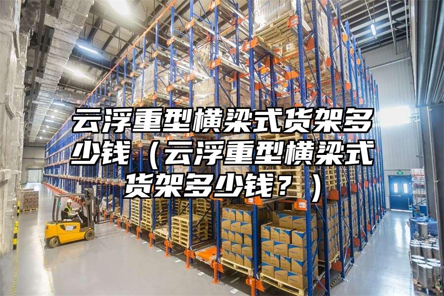 云浮重型橫梁式貨架多少錢（云浮重型橫梁式貨架多少錢？）