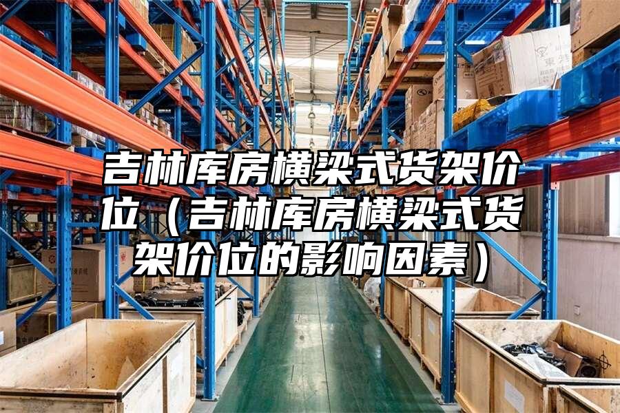 吉林庫房橫梁式貨架價位（吉林庫房橫梁式貨架價位的影響因素）