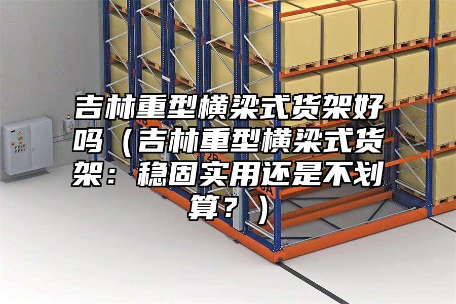 吉林重型橫梁式貨架好嗎（吉林重型橫梁式貨架：穩固實用還是不劃算？）