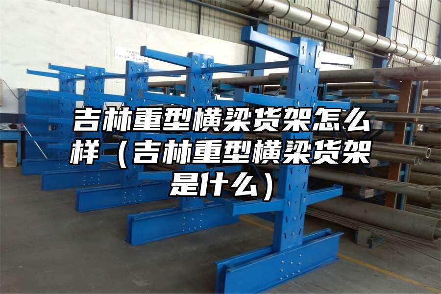 吉林重型橫梁貨架怎么樣（吉林重型橫梁貨架是什么）
