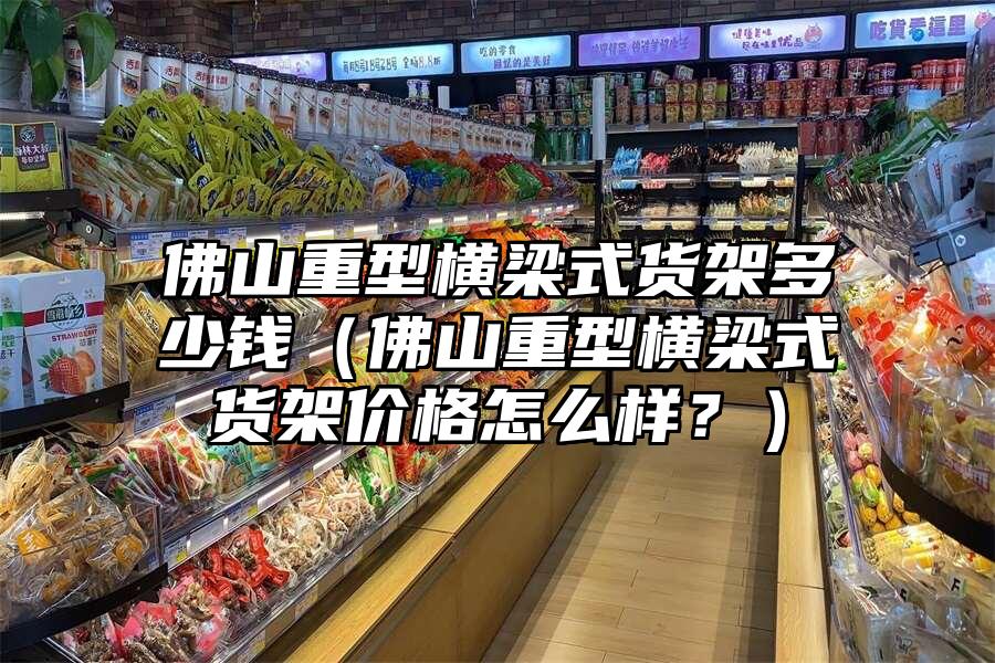 佛山重型橫梁式貨架多少錢（佛山重型橫梁式貨架價格怎么樣？）