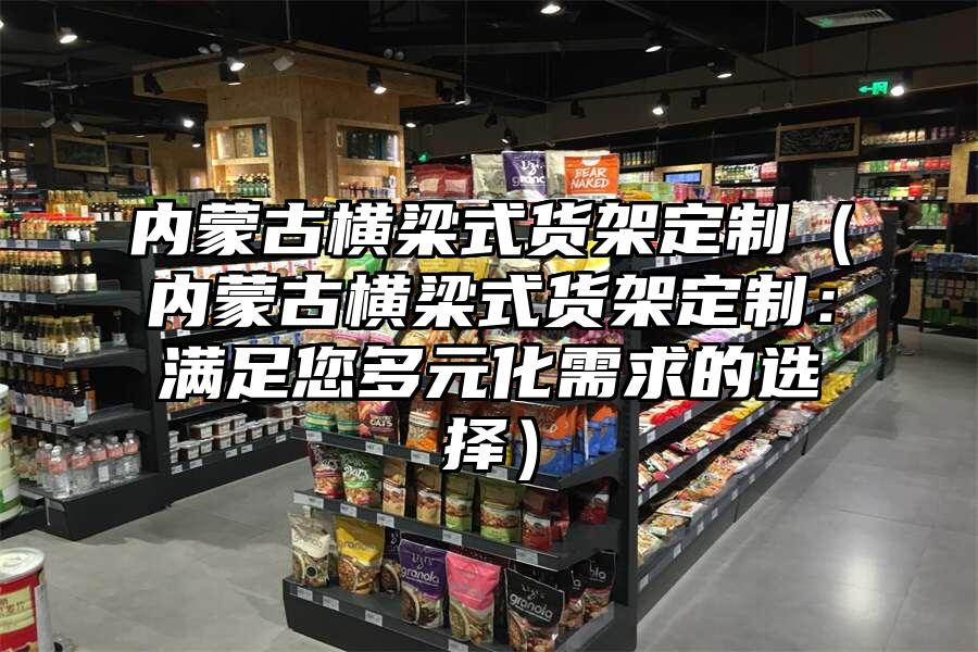 內(nèi)蒙古橫梁式貨架定制（內(nèi)蒙古橫梁式貨架定制：滿足您多元化需求的選擇）