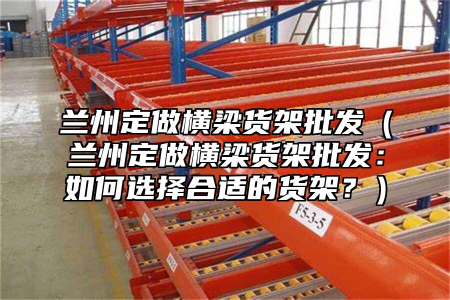 蘭州定做橫梁貨架批發(fā)（蘭州定做橫梁貨架批發(fā)：如何選擇合適的貨架？）