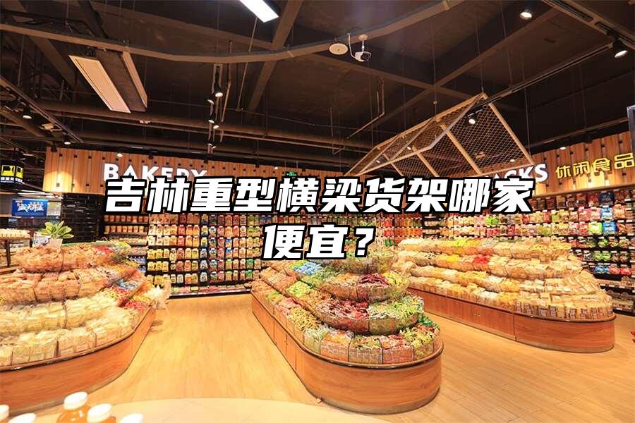 吉林重型橫梁貨架哪家便宜？
