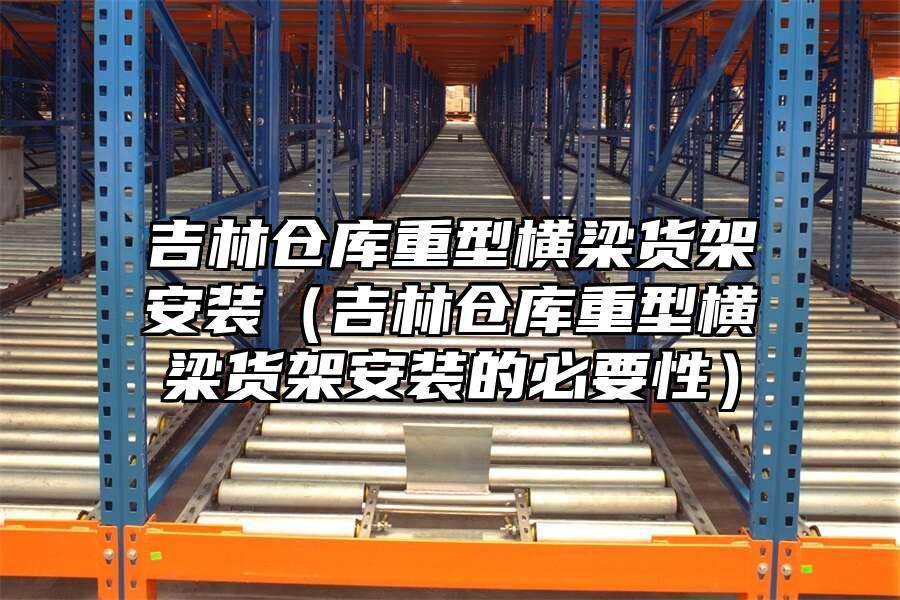 吉林倉庫重型橫梁貨架安裝（吉林倉庫重型橫梁貨架安裝的必要性）