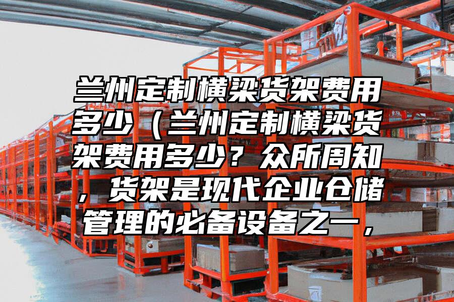 蘭州定制橫梁貨架費(fèi)用多少（蘭州定制橫梁貨架費(fèi)用多少？眾所周知，貨架是現(xiàn)代企業(yè)倉儲管理的必備設(shè)備之一，