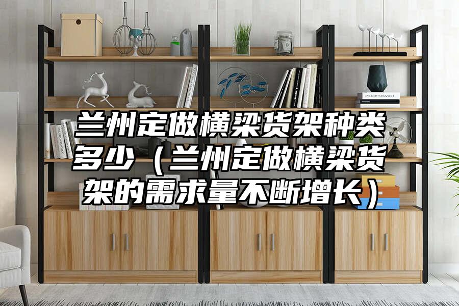 蘭州定做橫梁貨架種類多少（蘭州定做橫梁貨架的需求量不斷增長）