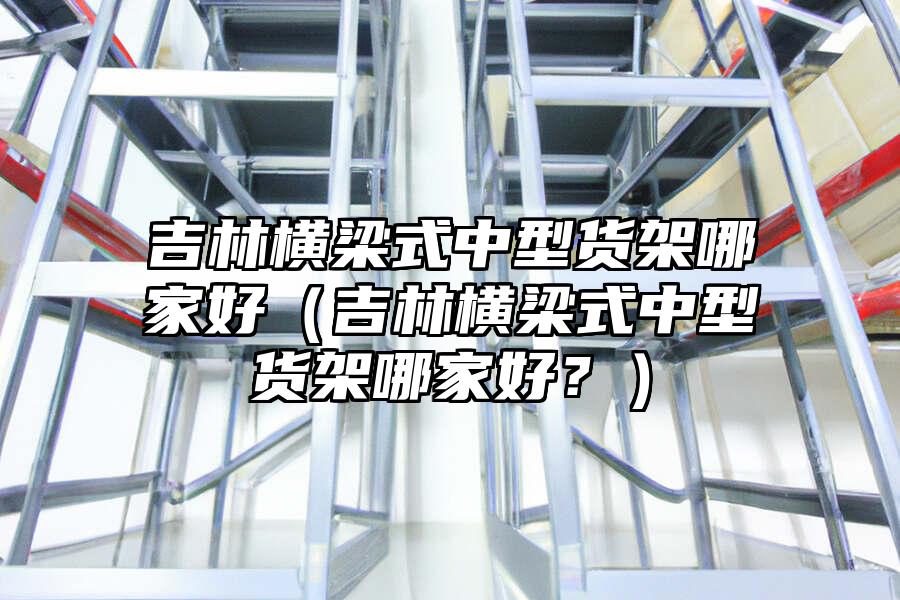 吉林橫梁式中型貨架哪家好（吉林橫梁式中型貨架哪家好？）