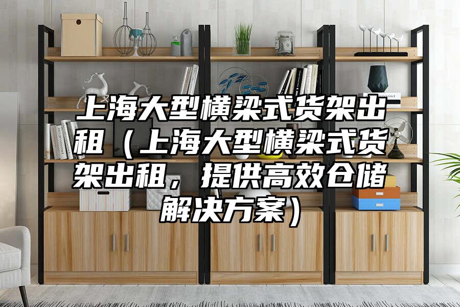 上海大型橫梁式貨架出租（上海大型橫梁式貨架出租，提供高效倉儲解決方案）