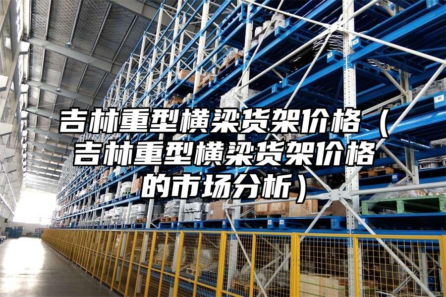 吉林重型橫梁貨架價格（吉林重型橫梁貨架價格的市場分析）