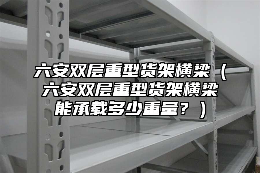 六安雙層重型貨架橫梁（六安雙層重型貨架橫梁能承載多少重量？）