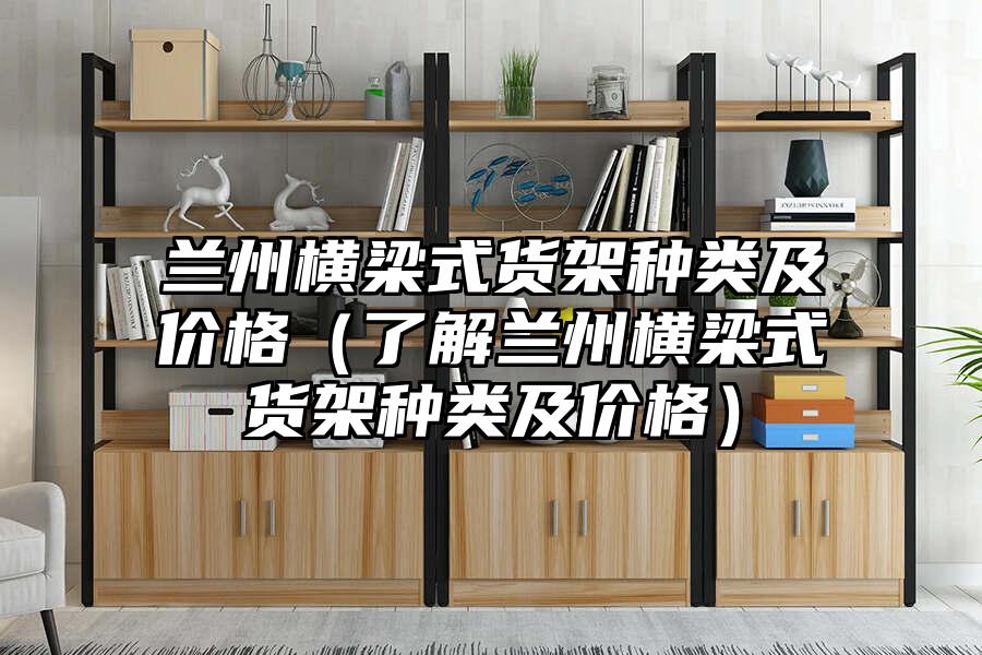 蘭州橫梁式貨架種類及價格（了解蘭州橫梁式貨架種類及價格）