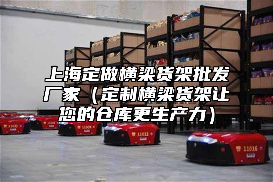 上海定做橫梁貨架批發廠家（定制橫梁貨架讓您的倉庫更生產力）