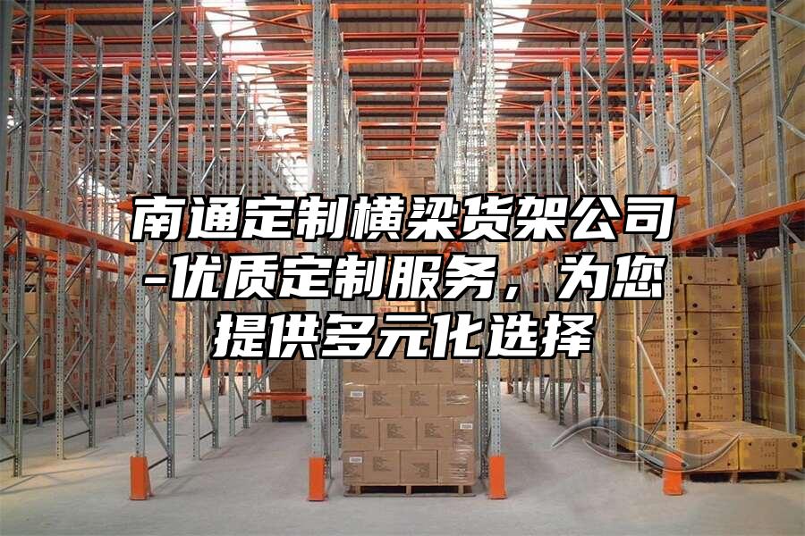 南通定制橫梁貨架公司-優(yōu)質(zhì)定制服務(wù)，為您提供多元化選擇