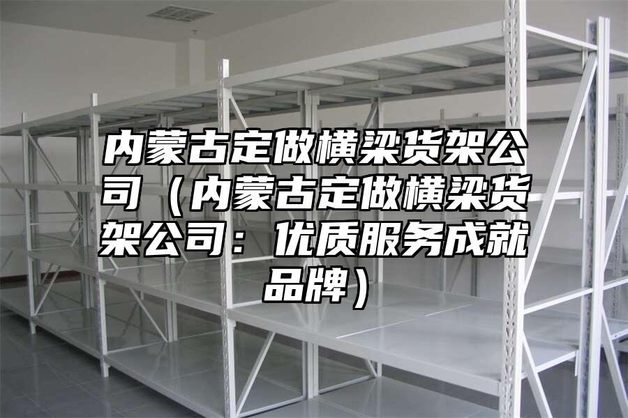內蒙古定做橫梁貨架公司（內蒙古定做橫梁貨架公司：優質服務成就品牌）