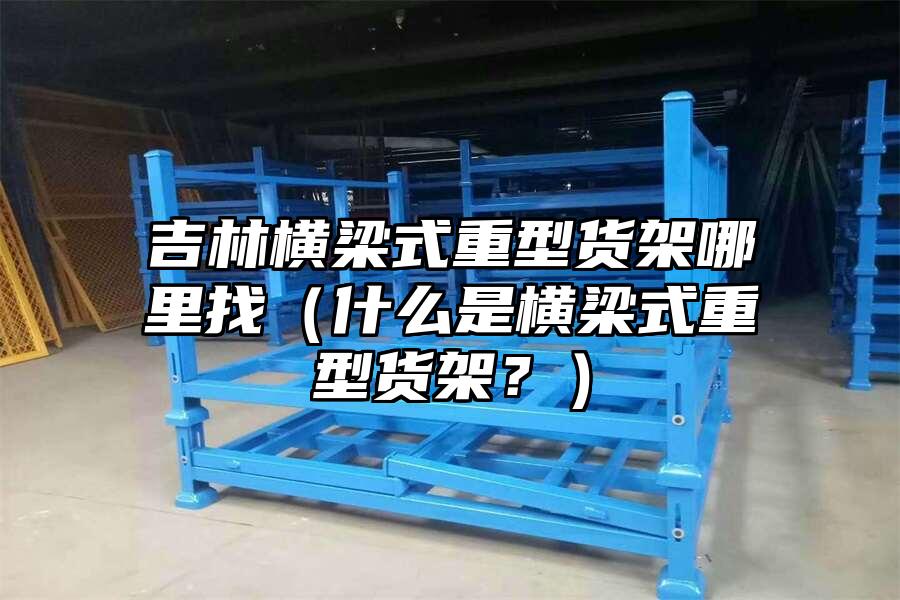 吉林橫梁式重型貨架哪里找（什么是橫梁式重型貨架？）