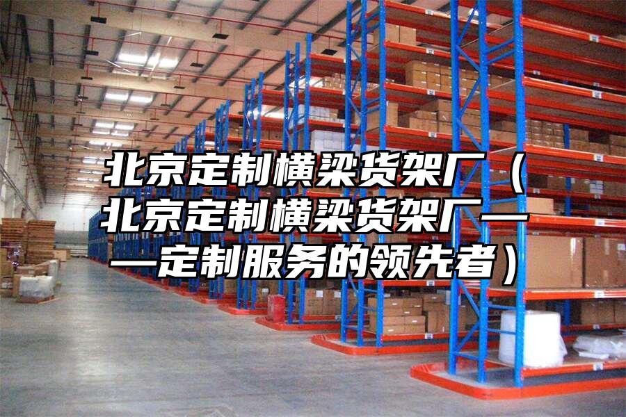 北京定制橫梁貨架廠（北京定制橫梁貨架廠——定制服務的領先者）