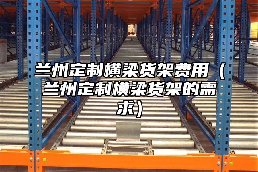 蘭州定制橫梁貨架費用（蘭州定制橫梁貨架的需求）