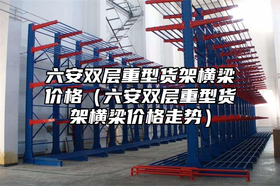 六安雙層重型貨架橫梁價格（六安雙層重型貨架橫梁價格走勢）
