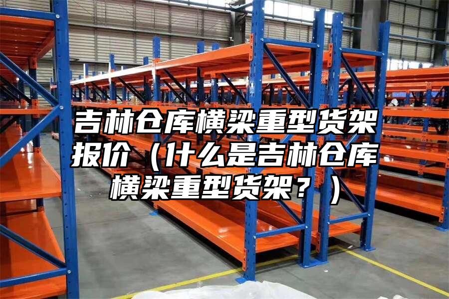 吉林倉庫橫梁重型貨架報價（什么是吉林倉庫橫梁重型貨架？）