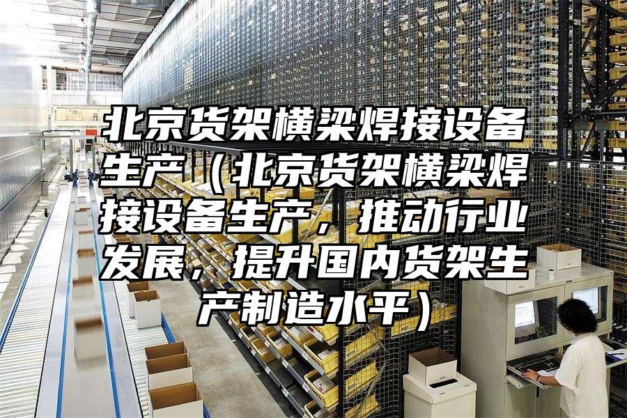 北京貨架橫梁焊接設備生產（北京貨架橫梁焊接設備生產，推動行業發展，提升國內貨架生產制造水平）