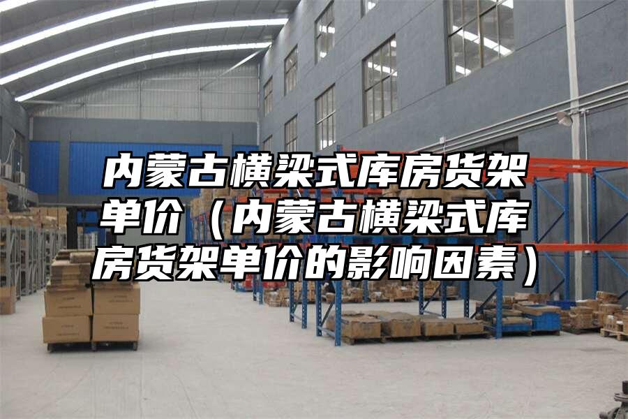 內蒙古橫梁式庫房貨架單價（內蒙古橫梁式庫房貨架單價的影響因素）