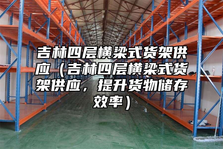吉林四層橫梁式貨架供應（吉林四層橫梁式貨架供應，提升貨物儲存效率）
