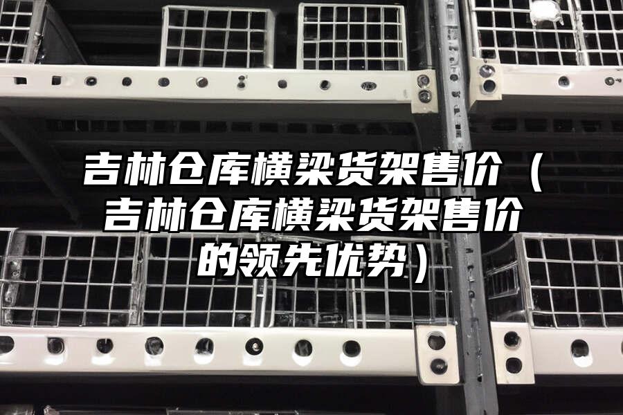 吉林倉(cāng)庫(kù)橫梁貨架售價(jià)（吉林倉(cāng)庫(kù)橫梁貨架售價(jià)的領(lǐng)先優(yōu)勢(shì)）