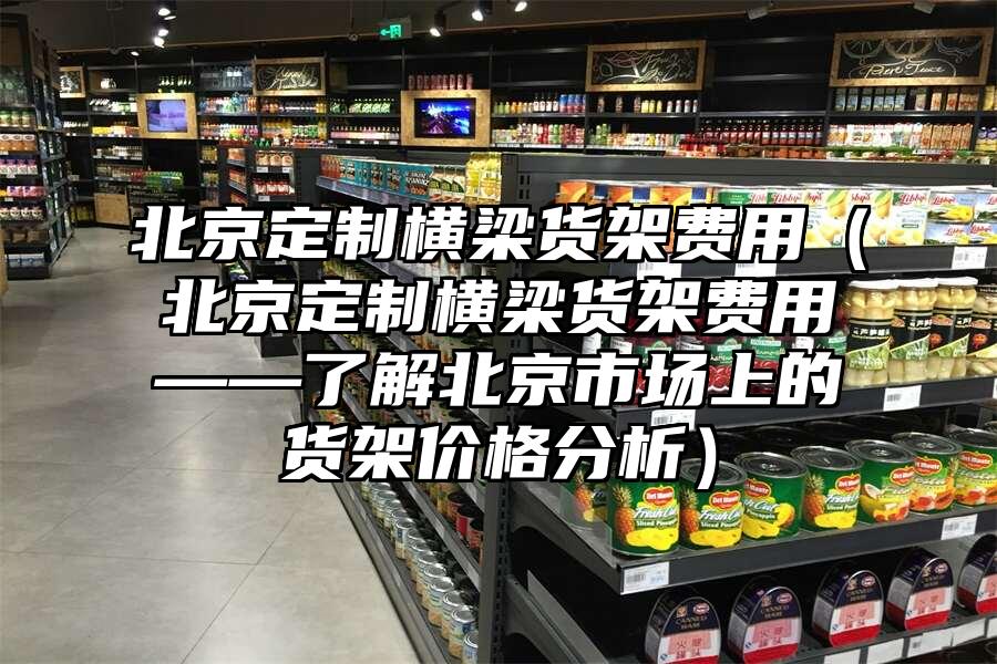 北京定制橫梁貨架費用（北京定制橫梁貨架費用——了解北京市場上的貨架價格分析）