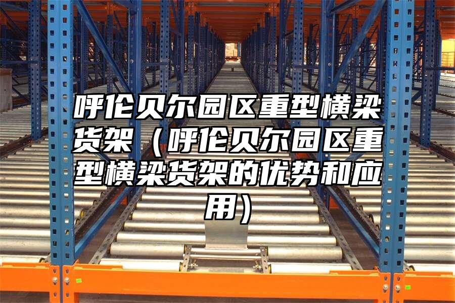 呼倫貝爾園區重型橫梁貨架（呼倫貝爾園區重型橫梁貨架的優勢和應用）