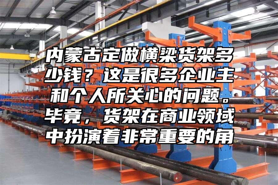 內(nèi)蒙古定做橫梁貨架多少錢？這是很多企業(yè)主和個人所關(guān)心的問題。畢竟，貨架在商業(yè)領(lǐng)域中扮演著非常重要的角