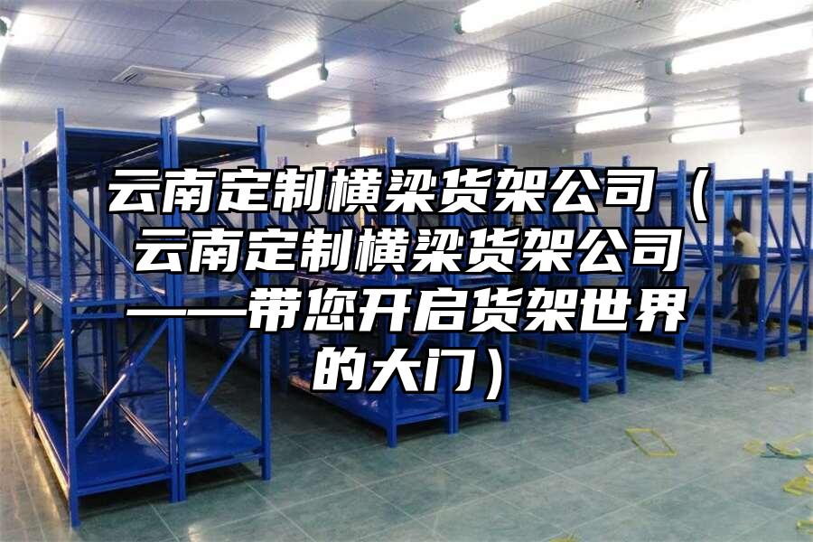 云南定制橫梁貨架公司（云南定制橫梁貨架公司——帶您開啟貨架世界的大門）