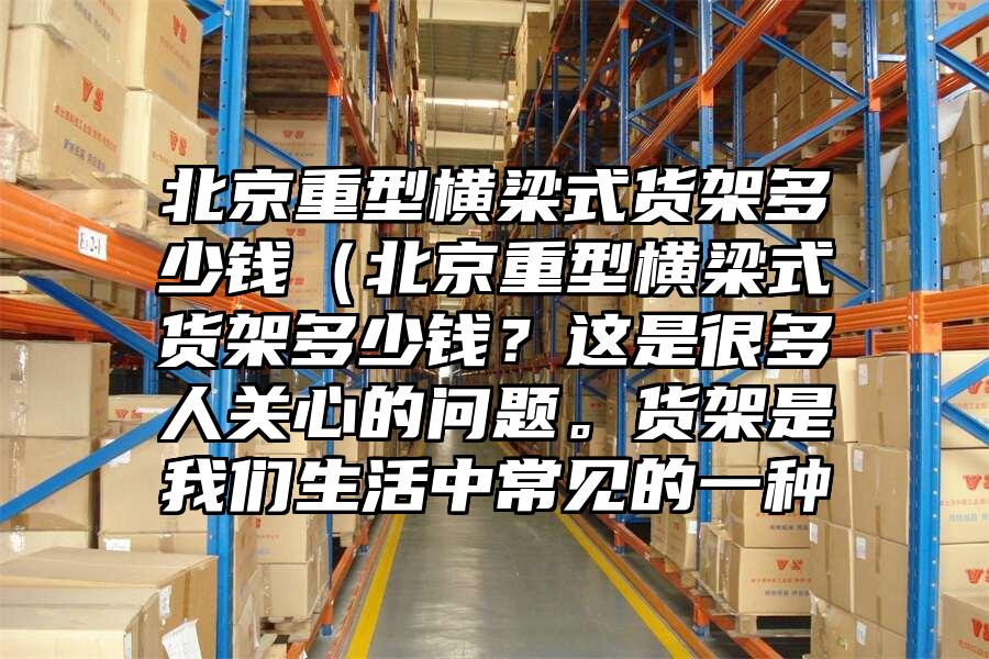 北京重型橫梁式貨架多少錢（北京重型橫梁式貨架多少錢？這是很多人關心的問題。貨架是我們生活中常見的一種
