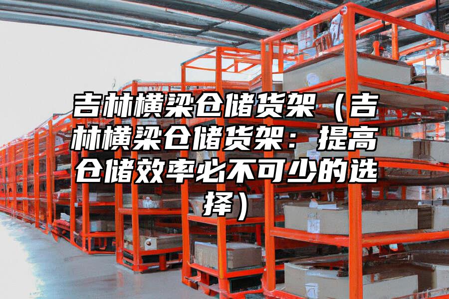 吉林橫梁倉儲貨架（吉林橫梁倉儲貨架：提高倉儲效率必不可少的選擇）