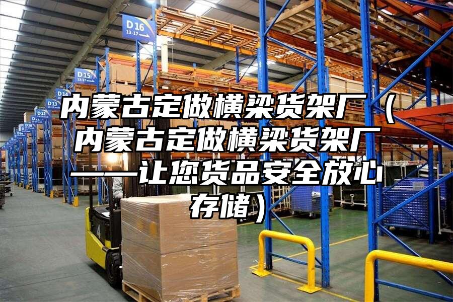內蒙古定做橫梁貨架廠（內蒙古定做橫梁貨架廠——讓您貨品安全放心存儲）