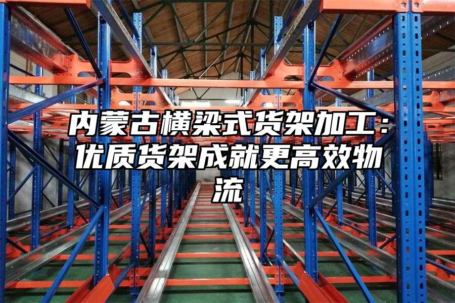 內蒙古橫梁式貨架加工：優質貨架成就更高效物流