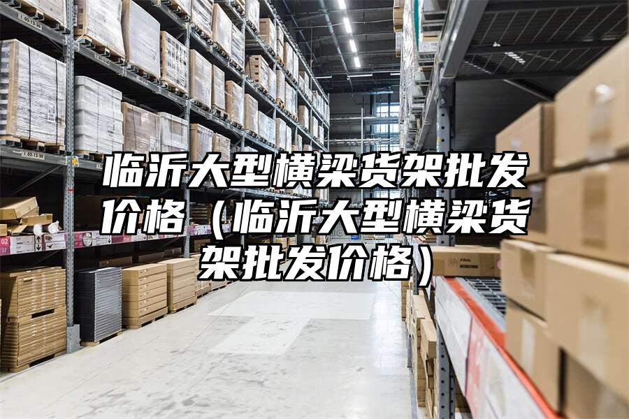 臨沂大型橫梁貨架批發(fā)價(jià)格（臨沂大型橫梁貨架批發(fā)價(jià)格）