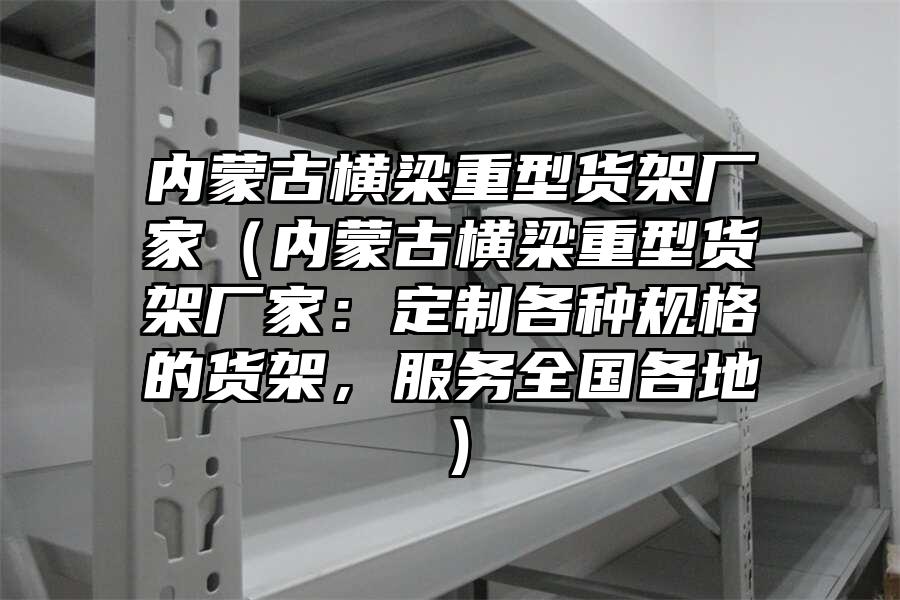 內蒙古橫梁重型貨架廠家（內蒙古橫梁重型貨架廠家：定制各種規格的貨架，服務全國各地）