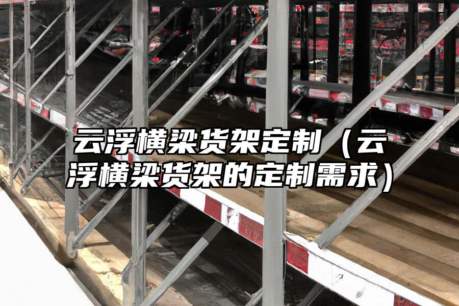 云浮橫梁貨架定制（云浮橫梁貨架的定制需求）