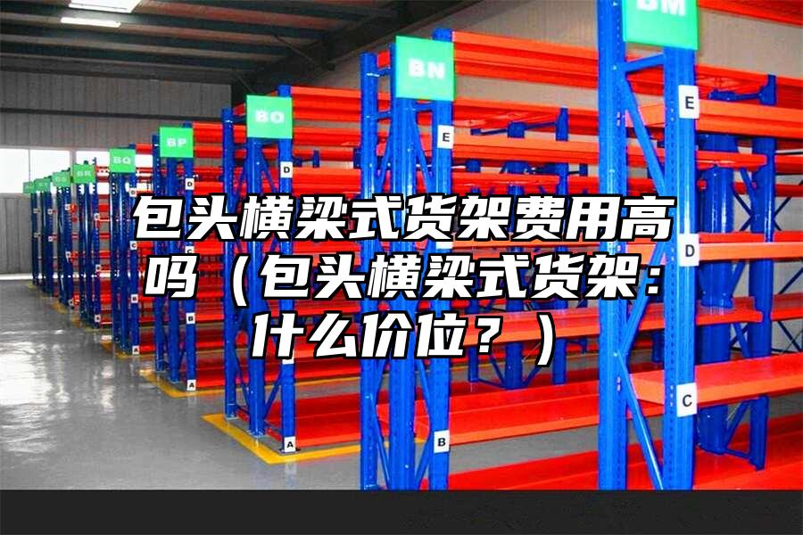 包頭橫梁式貨架費用高嗎（包頭橫梁式貨架：什么價位？）
