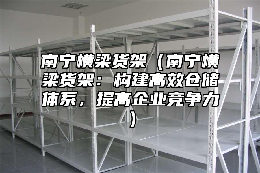 南寧橫梁貨架（南寧橫梁貨架：構建高效倉儲體系，提高企業競爭力）