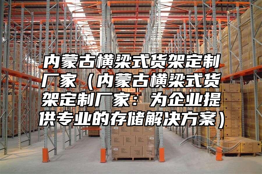 內蒙古橫梁式貨架定制廠家（內蒙古橫梁式貨架定制廠家：為企業提供專業的存儲解決方案）
