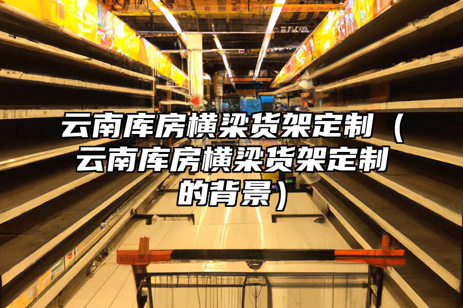 云南庫房橫梁貨架定制（云南庫房橫梁貨架定制的背景）